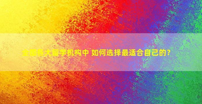 全国各大留学机构中 如何选择最适合自己的？